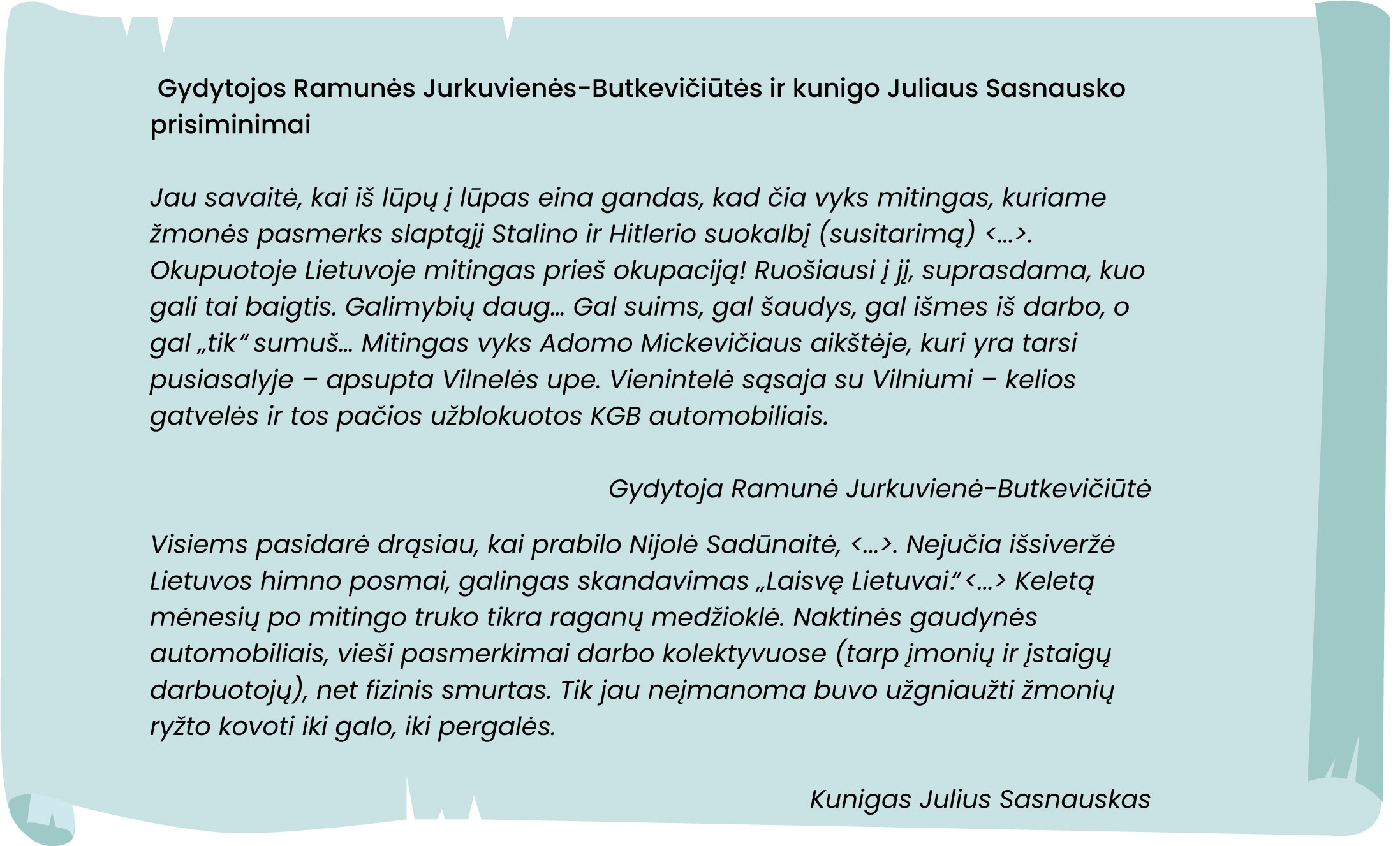 Jau savaitė, kai iš lūpų į lūpas eina gandas, kad čia vyks mitingas, kuriame
žmonės pasmerks slaptąjį Stalino ir Hitlerio suokalbį (susitarimą) <... >.
Okupuotoje Lietuvoje mitingas prieš okupaciją! Ruošiausi į jį, suprasdama, kuo
gali tai baigtis. Galimybių daug ... Gal suims, gal šaudys, gal išmes iš darbo, o
gal „tik“ sumuš ... Mitingas vyks Adomo Mickevičiaus aikštėje, kuri yra tarsi
pusiasalyje - apsupta Vilnelės upe. Vienintelė sąsaja su Vilniumi - kelios
gatvelės ir tos pačios užblokuotos KGB automobiliais.

Gydytoja Ramunė Jurkuvienė-Butkevičiūtė

Visiems pasidarė drąsiau, kai prabilo Nijolė Sadūnaitė, <... >. Nejučia išsiveržė
Lietuvos himno posmai, galingas skandavimas „Laisvę Lietuvai.“ <... > Keletą
mėnesių po mitingo truko tikra raganų medžioklė. Naktinės gaudynės
automobiliais, vieši pasmerkimai darbo kolektyvuose (tarp įmonių ir įstaigų
darbuotojų), net fizinis smurtas. Tik jau neįmanoma buvo užgniaužti žmonių
ryžto kovoti iki galo, iki pergalės.

Kunigas Julius Sasnauskas