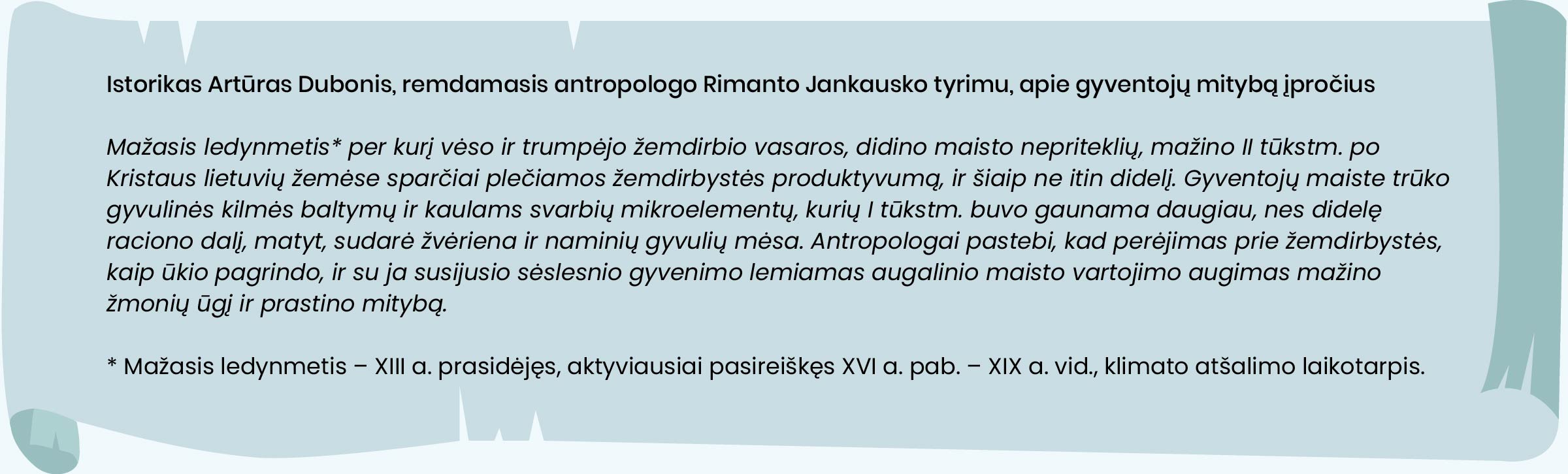  Istorikas Artūras Dubonis, remdamasis antropologo Rimanto Jankausko tyrimu, apie gyventojų mitybos įpročius

Mažasis ledynmetis, per kurį vėso ir trumpėjo žemdirbio vasaros, didino maisto nepriteklių, mažino II tūkstm. po Kristaus lietuvių žemėse sparčiai plečiamos žemdirbystės produktyvumą, ir šiaip ne itin didelį. Gyventojų maiste trūko gyvulinės kilmės baltymų ir kaulams svarbių mikroelementų, kurių I tūkstm. buvo gaunama daugiau, nes didelę raciono dalį, matyt, sudarė žvėriena ir naminių gyvulių mėsa. Antropologai pastebi, kad perėjimas prie žemdirbystės, kaip ūkio pagrindo, ir su ja susijusio sėslesnio gyvenimo lemiamas augalinio maisto vartojimo augimas mažino žmonių ūgį ir prastino mitybą.
