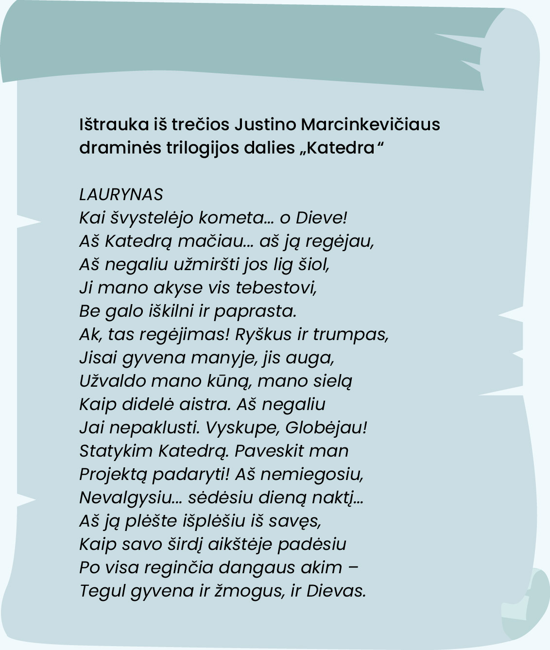 Ištrauka iš trečios Justino Marcinkevičiaus draminės trilogijos dalies „Katedra“.

LAURYNAS  
Kai švystelėjo kometa... o Dieve!
Aš Katedrą mačiau... aš ją regėjau, 
Aš negaliu užmiršti jos lig šiol,
Ji mano akyse vis tebestovi,
Be galo iškilni ir paprasta.
Ak, tas regėjimas! Ryškus ir trumpas,
Jisai gyvena manyje, jis auga,
Užvaldo mano kūną, mano sielą
Kaip didelė aistra. Aš negaliu
Jai nepaklusti. Vyskupe, Globėjau!
Statykim Katedrą. Paveskit man
Projektą padaryti! Aš nemiegosiu,
Nevalgysiu... sėdėsiu dieną naktį...
Aš ją plėšte išplėšiu iš savęs,
Kaip savo širdį aikštėje padėsiu
Po visa reginčia dangaus akim – 
Tegul gyvena ir žmogus, ir Dievas.
