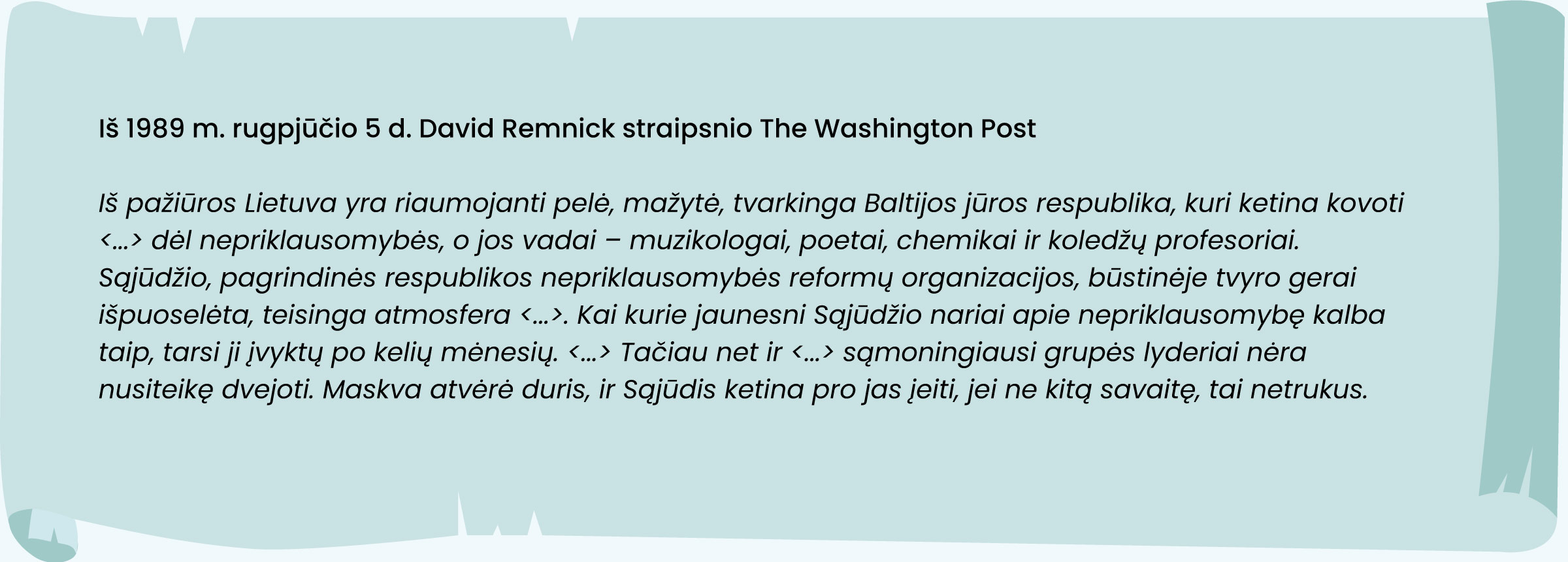 Iš pažiūros Lietuva yra riaumojanti pelė, mažytė, tvarkinga Baltijos jūros respublika, kuri ketina kovoti <...> dėl nepriklausomybės, o jos vadai – muzikologai, poetai, chemikai ir koledžų profesoriai. Sąjūdžio, pagrindinės respublikos nepriklausomybės reformų organizacijos, būstinėje tvyro gerai išpuoselėta, teisinga atmosfera <...>. Kai kurie jaunesni Sąjūdžio nariai apie nepriklausomybę kalba taip, tarsi ji įvyktų po kelių mėnesių. <...> Tačiau net ir <...> sąmoningiausi grupės lyderiai nėra nusiteikę dvejoti. Maskva atvėrė duris, ir Sąjūdis ketina pro jas įeiti, jei ne kitą savaitę, tai netrukus.

Iš 1989 m. rugpjūčio 5 d. David Remnick straipsnio The Washington Post