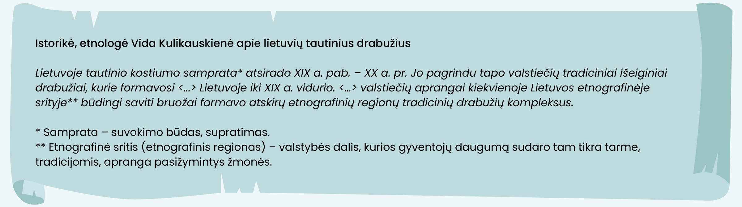 Istorikė, etnologė Vida Kulikauskienė apie lietuvių tautinius drabužius

Lietuvoje tautinio kostiumo samprata* atsirado XIX a. pab. – XX a. pr. Jo pagrindu tapo valstiečių tradiciniai išeiginiai drabužiai, kurie formavosi <...> Lietuvoje iki XIX a. vidurio. <...> valstiečių aprangai kiekvienoje Lietuvos etnografinėje srityje** būdingi saviti bruožai formavo atskirų etnografinių regionų tradicinių drabužių kompleksus.