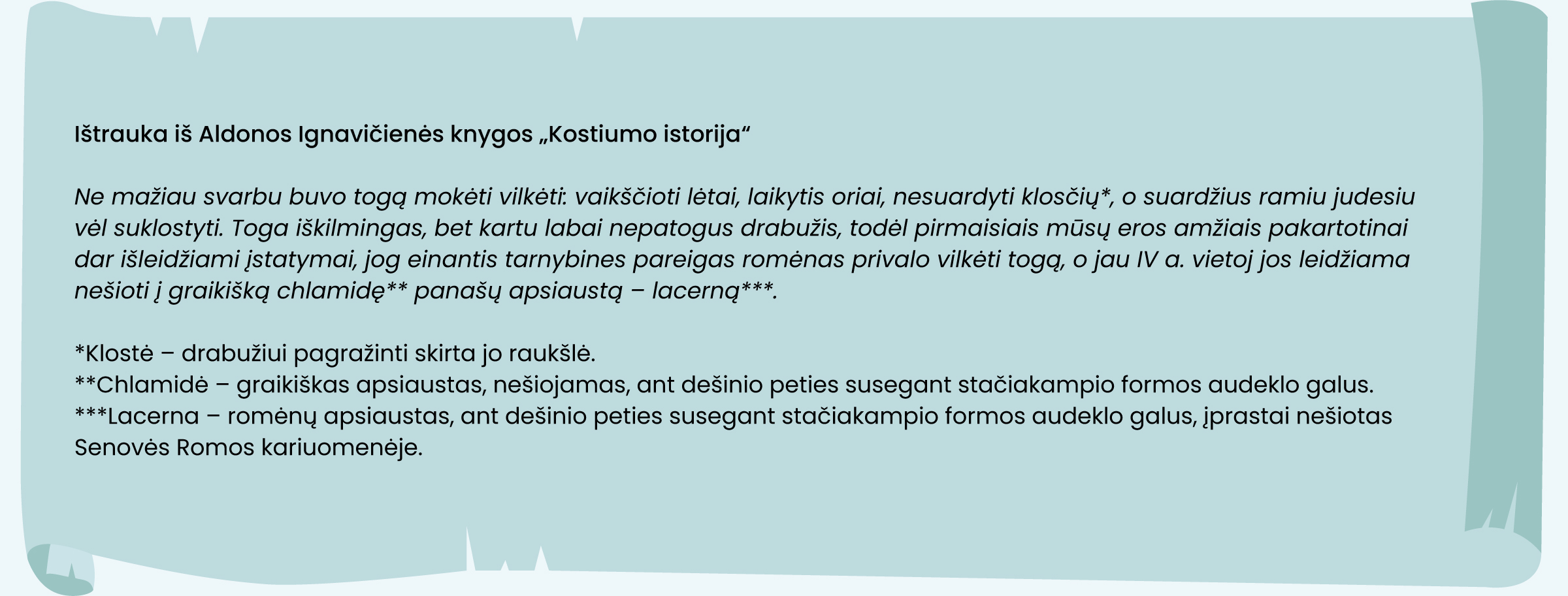 Ištrauka iš Aldonos Ignavičienės knygos „Kostiumo istorija"
 
Ne mažiau svarbu buvo togą mokėti vilkėti: vaikščioti lėtai, laikytis oriai, nesuardyti klosčiv*, o suardžius ramiu judesiu vėl suklostyti. Toga iškilmingas, bet kartu labai nepatogus drabužis, todėl pirmaisiais mūsį eros amžiais pakartotinai dar išleidžiami jstatymal, jog einantis tarnybines pareigas romėnas privalo vilkėti togq, o jau IV a. vietoj jos leidžiama nešioti j graikišką chlamidę** panašv apsiaustq - lacernq*"*. 

*Klostė - drabužiui pagražinti skirta jo raukšlė. 
**Chlamidė - graikiškas apsiaustas, nešiojamas, ant dešinio peties susegant stačiakampio formos audeklo galus. 
***Lacerna - romėng apsiaustas, ant dešinio peties susegant stačiakampio formos audeklo galus, jprastai nešiotas Senovės Romos kariuomenėje. 